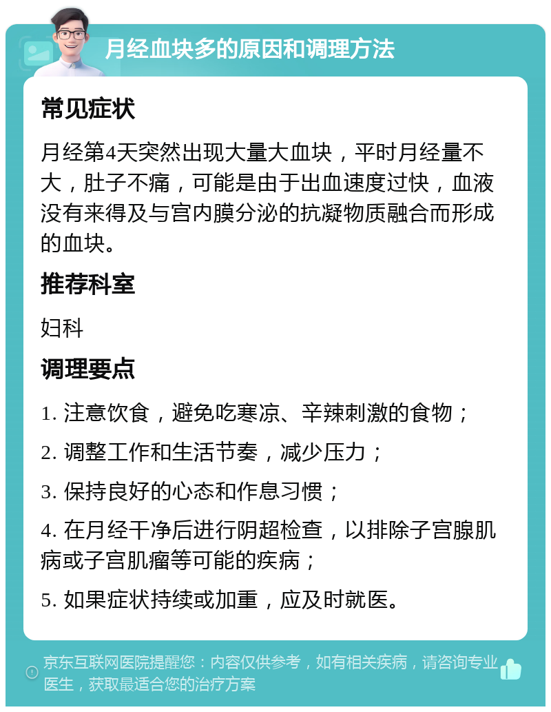 月经血块多的原因和调理方法 常见症状 月经第4天突然出现大量大血块，平时月经量不大，肚子不痛，可能是由于出血速度过快，血液没有来得及与宫内膜分泌的抗凝物质融合而形成的血块。 推荐科室 妇科 调理要点 1. 注意饮食，避免吃寒凉、辛辣刺激的食物； 2. 调整工作和生活节奏，减少压力； 3. 保持良好的心态和作息习惯； 4. 在月经干净后进行阴超检查，以排除子宫腺肌病或子宫肌瘤等可能的疾病； 5. 如果症状持续或加重，应及时就医。