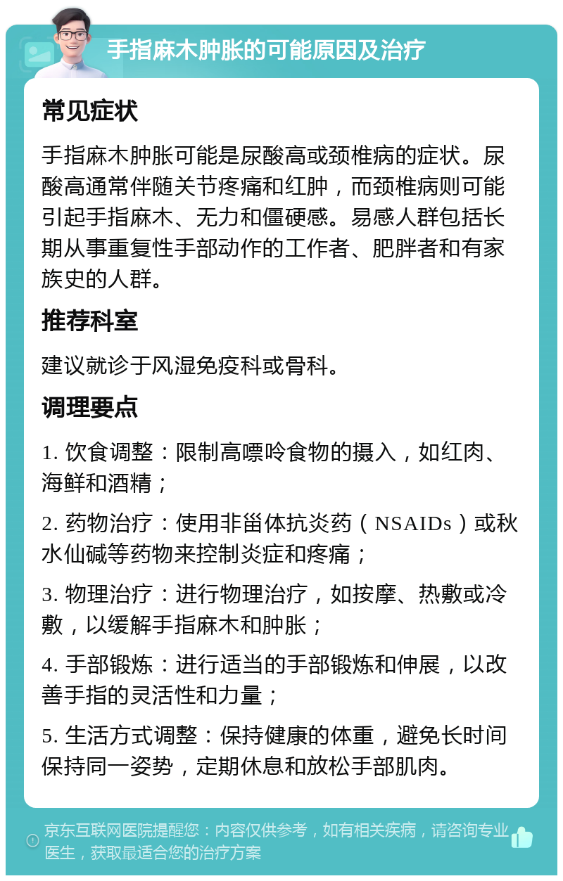 手指麻木肿胀的可能原因及治疗 常见症状 手指麻木肿胀可能是尿酸高或颈椎病的症状。尿酸高通常伴随关节疼痛和红肿，而颈椎病则可能引起手指麻木、无力和僵硬感。易感人群包括长期从事重复性手部动作的工作者、肥胖者和有家族史的人群。 推荐科室 建议就诊于风湿免疫科或骨科。 调理要点 1. 饮食调整：限制高嘌呤食物的摄入，如红肉、海鲜和酒精； 2. 药物治疗：使用非甾体抗炎药（NSAIDs）或秋水仙碱等药物来控制炎症和疼痛； 3. 物理治疗：进行物理治疗，如按摩、热敷或冷敷，以缓解手指麻木和肿胀； 4. 手部锻炼：进行适当的手部锻炼和伸展，以改善手指的灵活性和力量； 5. 生活方式调整：保持健康的体重，避免长时间保持同一姿势，定期休息和放松手部肌肉。