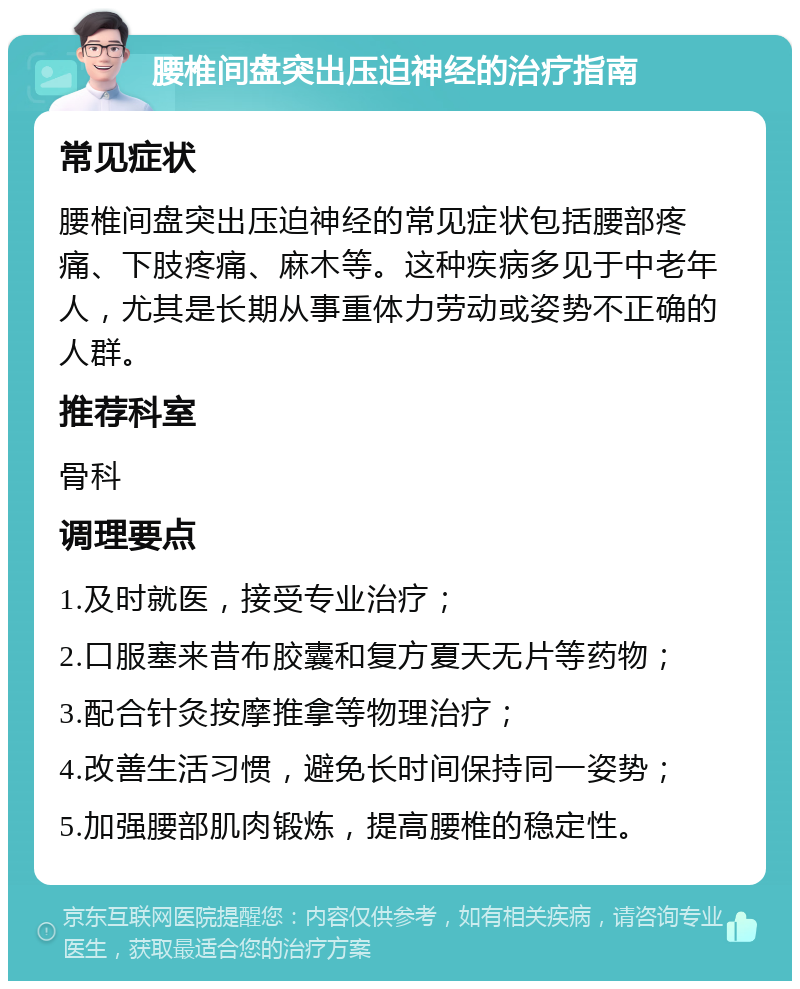 腰椎间盘突出压迫神经的治疗指南 常见症状 腰椎间盘突出压迫神经的常见症状包括腰部疼痛、下肢疼痛、麻木等。这种疾病多见于中老年人，尤其是长期从事重体力劳动或姿势不正确的人群。 推荐科室 骨科 调理要点 1.及时就医，接受专业治疗； 2.口服塞来昔布胶囊和复方夏天无片等药物； 3.配合针灸按摩推拿等物理治疗； 4.改善生活习惯，避免长时间保持同一姿势； 5.加强腰部肌肉锻炼，提高腰椎的稳定性。