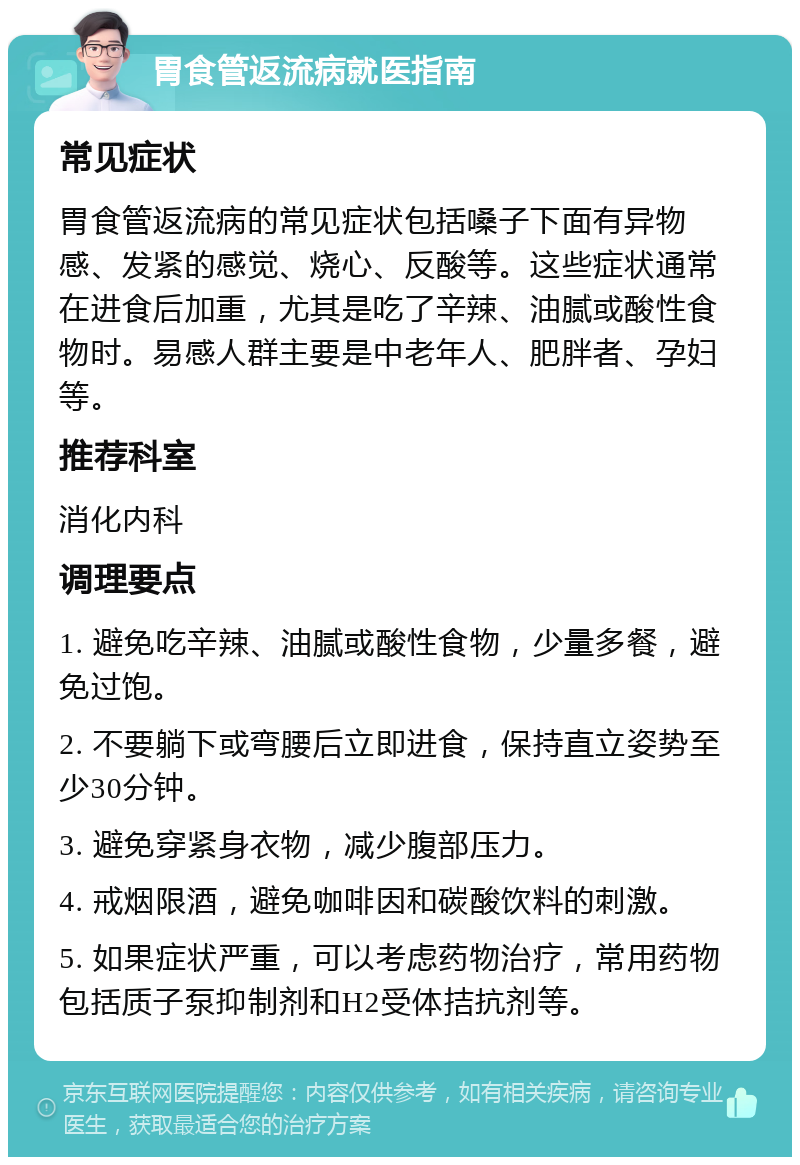 胃食管返流病就医指南 常见症状 胃食管返流病的常见症状包括嗓子下面有异物感、发紧的感觉、烧心、反酸等。这些症状通常在进食后加重，尤其是吃了辛辣、油腻或酸性食物时。易感人群主要是中老年人、肥胖者、孕妇等。 推荐科室 消化内科 调理要点 1. 避免吃辛辣、油腻或酸性食物，少量多餐，避免过饱。 2. 不要躺下或弯腰后立即进食，保持直立姿势至少30分钟。 3. 避免穿紧身衣物，减少腹部压力。 4. 戒烟限酒，避免咖啡因和碳酸饮料的刺激。 5. 如果症状严重，可以考虑药物治疗，常用药物包括质子泵抑制剂和H2受体拮抗剂等。