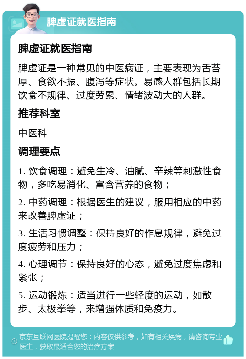 脾虚证就医指南 脾虚证就医指南 脾虚证是一种常见的中医病证，主要表现为舌苔厚、食欲不振、腹泻等症状。易感人群包括长期饮食不规律、过度劳累、情绪波动大的人群。 推荐科室 中医科 调理要点 1. 饮食调理：避免生冷、油腻、辛辣等刺激性食物，多吃易消化、富含营养的食物； 2. 中药调理：根据医生的建议，服用相应的中药来改善脾虚证； 3. 生活习惯调整：保持良好的作息规律，避免过度疲劳和压力； 4. 心理调节：保持良好的心态，避免过度焦虑和紧张； 5. 运动锻炼：适当进行一些轻度的运动，如散步、太极拳等，来增强体质和免疫力。