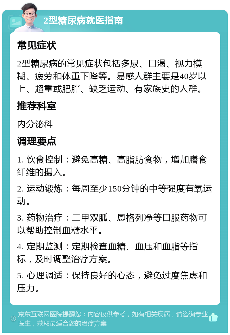 2型糖尿病就医指南 常见症状 2型糖尿病的常见症状包括多尿、口渴、视力模糊、疲劳和体重下降等。易感人群主要是40岁以上、超重或肥胖、缺乏运动、有家族史的人群。 推荐科室 内分泌科 调理要点 1. 饮食控制：避免高糖、高脂肪食物，增加膳食纤维的摄入。 2. 运动锻炼：每周至少150分钟的中等强度有氧运动。 3. 药物治疗：二甲双胍、恩格列净等口服药物可以帮助控制血糖水平。 4. 定期监测：定期检查血糖、血压和血脂等指标，及时调整治疗方案。 5. 心理调适：保持良好的心态，避免过度焦虑和压力。