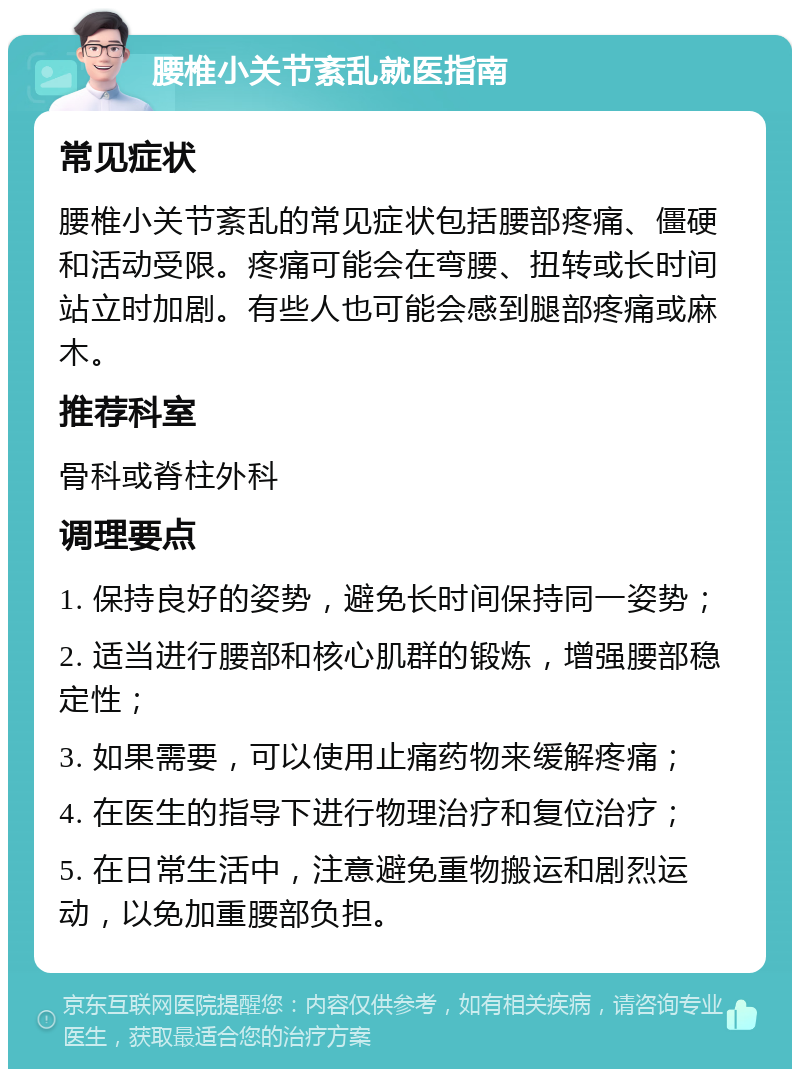 腰椎小关节紊乱就医指南 常见症状 腰椎小关节紊乱的常见症状包括腰部疼痛、僵硬和活动受限。疼痛可能会在弯腰、扭转或长时间站立时加剧。有些人也可能会感到腿部疼痛或麻木。 推荐科室 骨科或脊柱外科 调理要点 1. 保持良好的姿势，避免长时间保持同一姿势； 2. 适当进行腰部和核心肌群的锻炼，增强腰部稳定性； 3. 如果需要，可以使用止痛药物来缓解疼痛； 4. 在医生的指导下进行物理治疗和复位治疗； 5. 在日常生活中，注意避免重物搬运和剧烈运动，以免加重腰部负担。