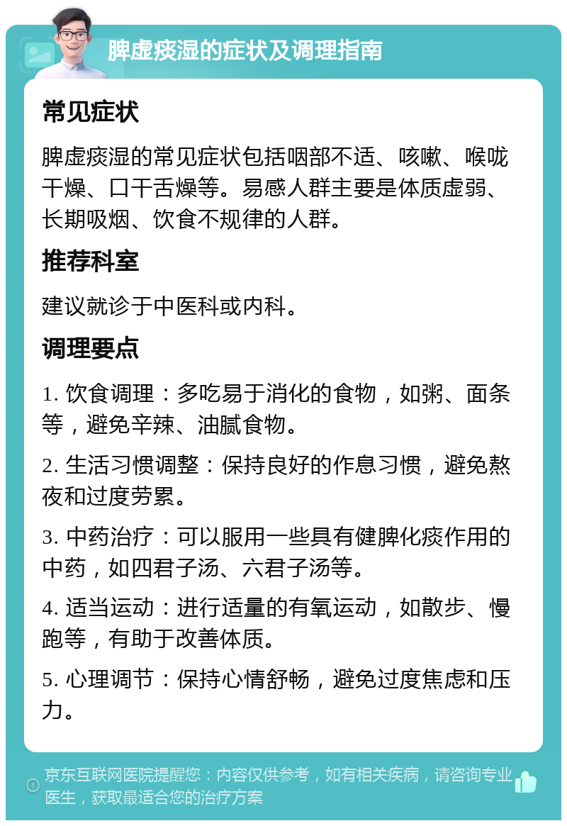 脾虚痰湿的症状及调理指南 常见症状 脾虚痰湿的常见症状包括咽部不适、咳嗽、喉咙干燥、口干舌燥等。易感人群主要是体质虚弱、长期吸烟、饮食不规律的人群。 推荐科室 建议就诊于中医科或内科。 调理要点 1. 饮食调理：多吃易于消化的食物，如粥、面条等，避免辛辣、油腻食物。 2. 生活习惯调整：保持良好的作息习惯，避免熬夜和过度劳累。 3. 中药治疗：可以服用一些具有健脾化痰作用的中药，如四君子汤、六君子汤等。 4. 适当运动：进行适量的有氧运动，如散步、慢跑等，有助于改善体质。 5. 心理调节：保持心情舒畅，避免过度焦虑和压力。