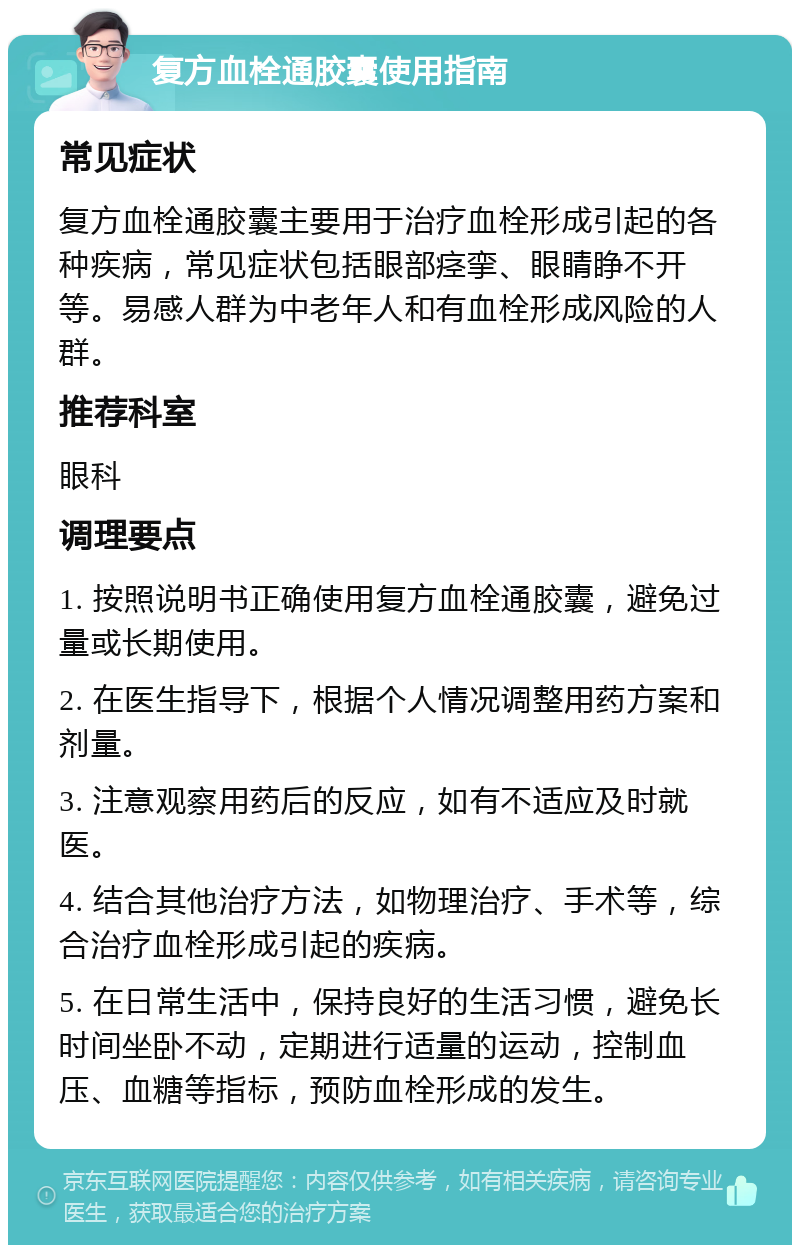 复方血栓通胶囊使用指南 常见症状 复方血栓通胶囊主要用于治疗血栓形成引起的各种疾病，常见症状包括眼部痉挛、眼睛睁不开等。易感人群为中老年人和有血栓形成风险的人群。 推荐科室 眼科 调理要点 1. 按照说明书正确使用复方血栓通胶囊，避免过量或长期使用。 2. 在医生指导下，根据个人情况调整用药方案和剂量。 3. 注意观察用药后的反应，如有不适应及时就医。 4. 结合其他治疗方法，如物理治疗、手术等，综合治疗血栓形成引起的疾病。 5. 在日常生活中，保持良好的生活习惯，避免长时间坐卧不动，定期进行适量的运动，控制血压、血糖等指标，预防血栓形成的发生。