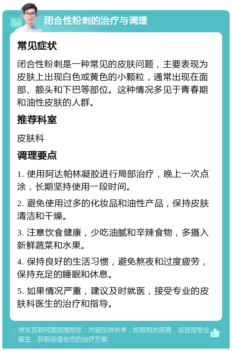 闭合性粉刺的治疗与调理 常见症状 闭合性粉刺是一种常见的皮肤问题，主要表现为皮肤上出现白色或黄色的小颗粒，通常出现在面部、额头和下巴等部位。这种情况多见于青春期和油性皮肤的人群。 推荐科室 皮肤科 调理要点 1. 使用阿达帕林凝胶进行局部治疗，晚上一次点涂，长期坚持使用一段时间。 2. 避免使用过多的化妆品和油性产品，保持皮肤清洁和干燥。 3. 注意饮食健康，少吃油腻和辛辣食物，多摄入新鲜蔬菜和水果。 4. 保持良好的生活习惯，避免熬夜和过度疲劳，保持充足的睡眠和休息。 5. 如果情况严重，建议及时就医，接受专业的皮肤科医生的治疗和指导。