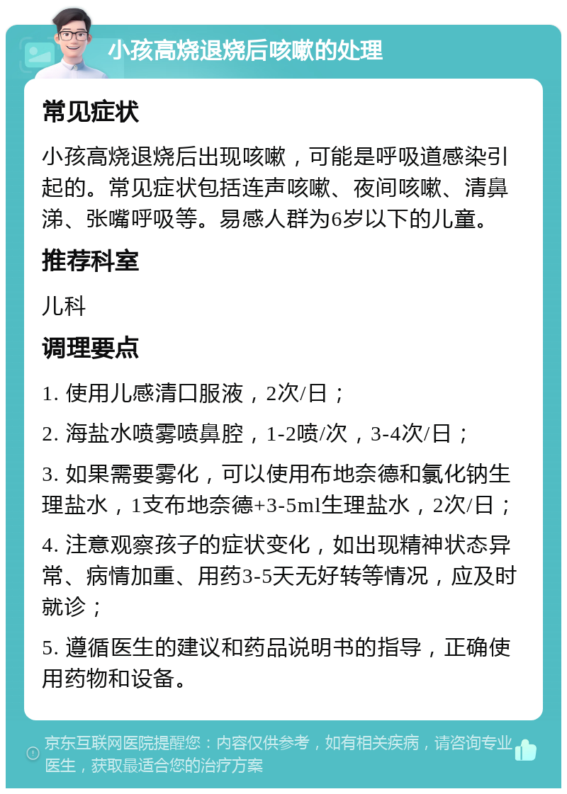 小孩高烧退烧后咳嗽的处理 常见症状 小孩高烧退烧后出现咳嗽，可能是呼吸道感染引起的。常见症状包括连声咳嗽、夜间咳嗽、清鼻涕、张嘴呼吸等。易感人群为6岁以下的儿童。 推荐科室 儿科 调理要点 1. 使用儿感清口服液，2次/日； 2. 海盐水喷雾喷鼻腔，1-2喷/次，3-4次/日； 3. 如果需要雾化，可以使用布地奈德和氯化钠生理盐水，1支布地奈德+3-5ml生理盐水，2次/日； 4. 注意观察孩子的症状变化，如出现精神状态异常、病情加重、用药3-5天无好转等情况，应及时就诊； 5. 遵循医生的建议和药品说明书的指导，正确使用药物和设备。