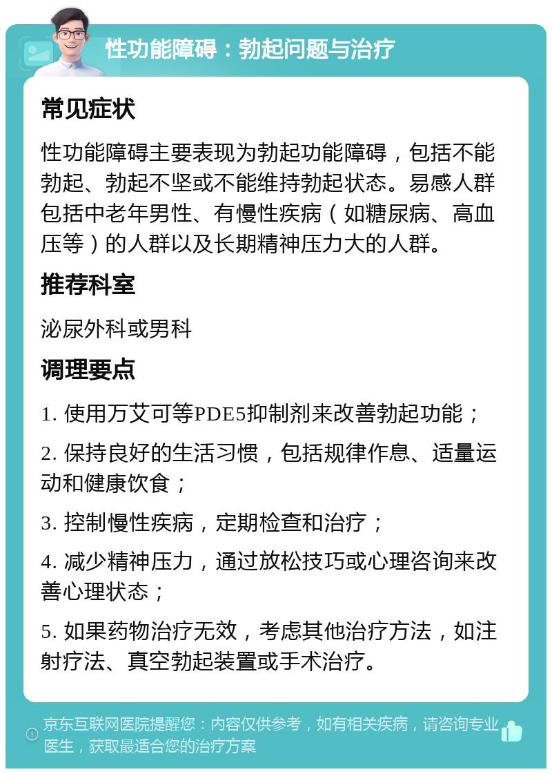 性功能障碍：勃起问题与治疗 常见症状 性功能障碍主要表现为勃起功能障碍，包括不能勃起、勃起不坚或不能维持勃起状态。易感人群包括中老年男性、有慢性疾病（如糖尿病、高血压等）的人群以及长期精神压力大的人群。 推荐科室 泌尿外科或男科 调理要点 1. 使用万艾可等PDE5抑制剂来改善勃起功能； 2. 保持良好的生活习惯，包括规律作息、适量运动和健康饮食； 3. 控制慢性疾病，定期检查和治疗； 4. 减少精神压力，通过放松技巧或心理咨询来改善心理状态； 5. 如果药物治疗无效，考虑其他治疗方法，如注射疗法、真空勃起装置或手术治疗。