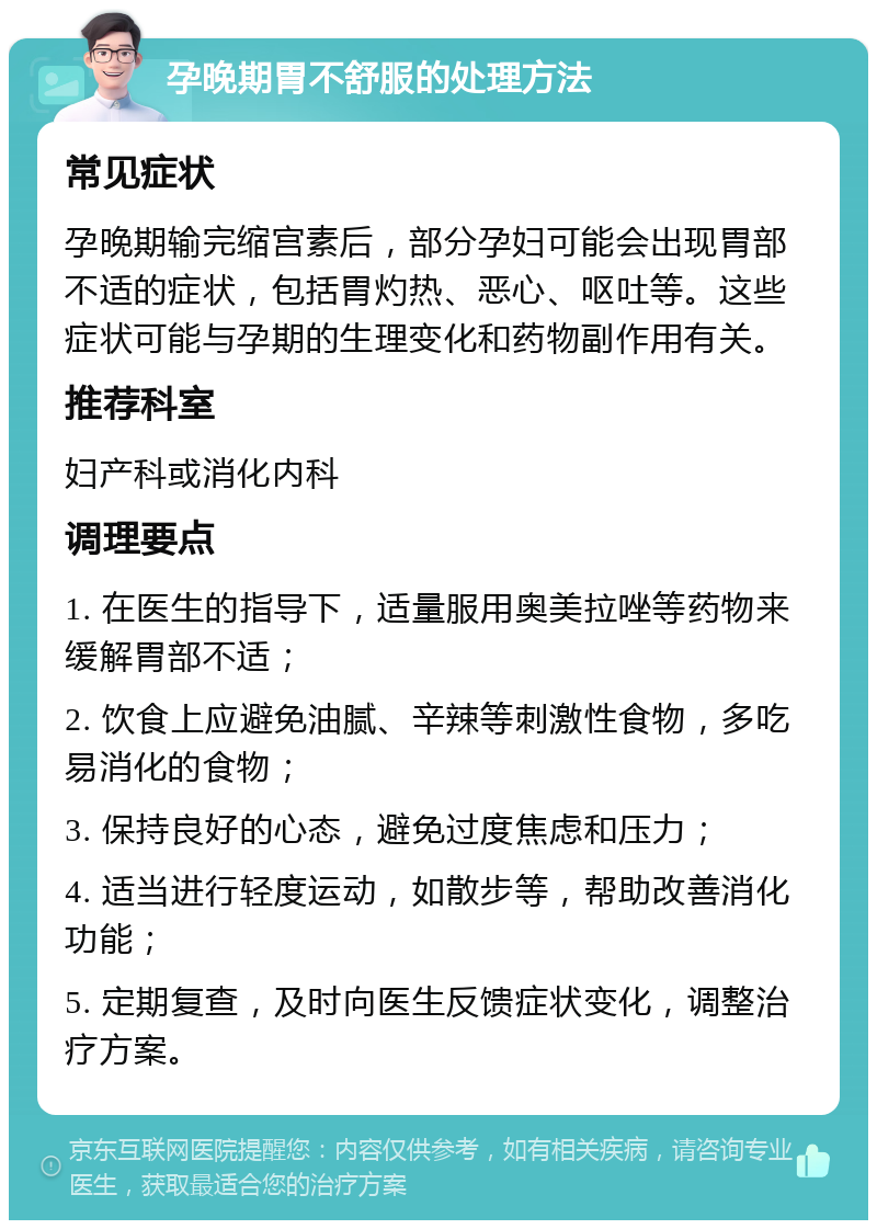 孕晚期胃不舒服的处理方法 常见症状 孕晚期输完缩宫素后，部分孕妇可能会出现胃部不适的症状，包括胃灼热、恶心、呕吐等。这些症状可能与孕期的生理变化和药物副作用有关。 推荐科室 妇产科或消化内科 调理要点 1. 在医生的指导下，适量服用奥美拉唑等药物来缓解胃部不适； 2. 饮食上应避免油腻、辛辣等刺激性食物，多吃易消化的食物； 3. 保持良好的心态，避免过度焦虑和压力； 4. 适当进行轻度运动，如散步等，帮助改善消化功能； 5. 定期复查，及时向医生反馈症状变化，调整治疗方案。