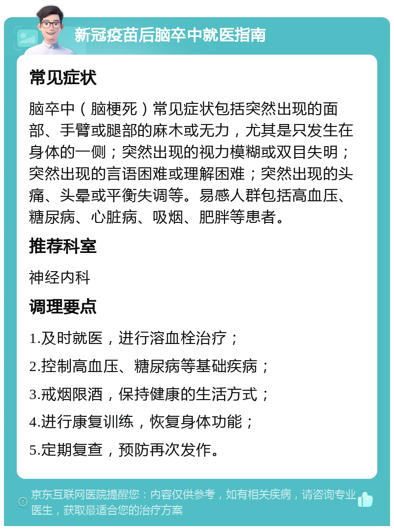 新冠疫苗后脑卒中就医指南 常见症状 脑卒中（脑梗死）常见症状包括突然出现的面部、手臂或腿部的麻木或无力，尤其是只发生在身体的一侧；突然出现的视力模糊或双目失明；突然出现的言语困难或理解困难；突然出现的头痛、头晕或平衡失调等。易感人群包括高血压、糖尿病、心脏病、吸烟、肥胖等患者。 推荐科室 神经内科 调理要点 1.及时就医，进行溶血栓治疗； 2.控制高血压、糖尿病等基础疾病； 3.戒烟限酒，保持健康的生活方式； 4.进行康复训练，恢复身体功能； 5.定期复查，预防再次发作。