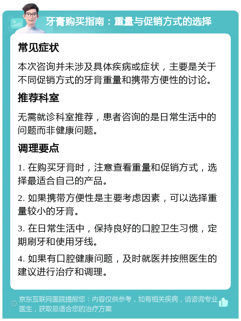 牙膏购买指南：重量与促销方式的选择 常见症状 本次咨询并未涉及具体疾病或症状，主要是关于不同促销方式的牙膏重量和携带方便性的讨论。 推荐科室 无需就诊科室推荐，患者咨询的是日常生活中的问题而非健康问题。 调理要点 1. 在购买牙膏时，注意查看重量和促销方式，选择最适合自己的产品。 2. 如果携带方便性是主要考虑因素，可以选择重量较小的牙膏。 3. 在日常生活中，保持良好的口腔卫生习惯，定期刷牙和使用牙线。 4. 如果有口腔健康问题，及时就医并按照医生的建议进行治疗和调理。