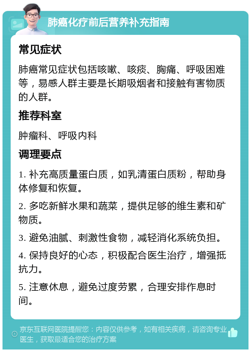 肺癌化疗前后营养补充指南 常见症状 肺癌常见症状包括咳嗽、咳痰、胸痛、呼吸困难等，易感人群主要是长期吸烟者和接触有害物质的人群。 推荐科室 肿瘤科、呼吸内科 调理要点 1. 补充高质量蛋白质，如乳清蛋白质粉，帮助身体修复和恢复。 2. 多吃新鲜水果和蔬菜，提供足够的维生素和矿物质。 3. 避免油腻、刺激性食物，减轻消化系统负担。 4. 保持良好的心态，积极配合医生治疗，增强抵抗力。 5. 注意休息，避免过度劳累，合理安排作息时间。