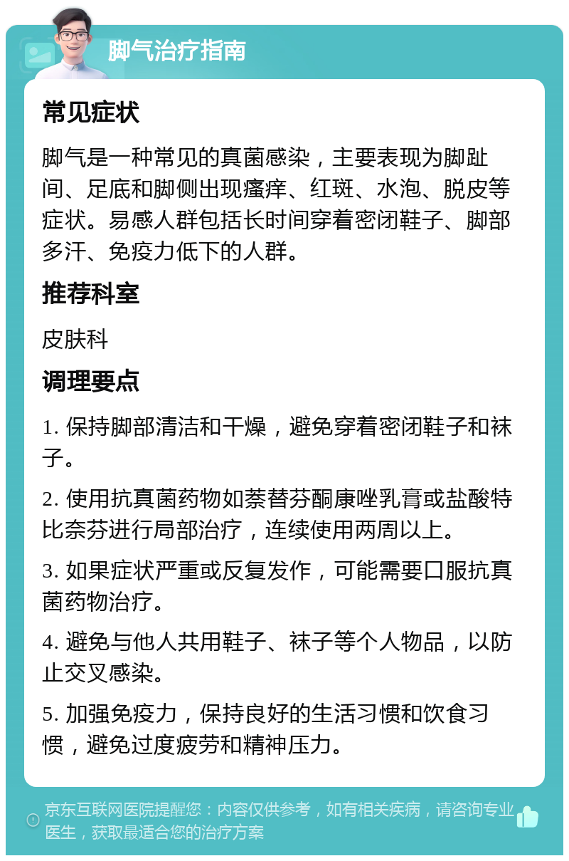 脚气治疗指南 常见症状 脚气是一种常见的真菌感染，主要表现为脚趾间、足底和脚侧出现瘙痒、红斑、水泡、脱皮等症状。易感人群包括长时间穿着密闭鞋子、脚部多汗、免疫力低下的人群。 推荐科室 皮肤科 调理要点 1. 保持脚部清洁和干燥，避免穿着密闭鞋子和袜子。 2. 使用抗真菌药物如萘替芬酮康唑乳膏或盐酸特比奈芬进行局部治疗，连续使用两周以上。 3. 如果症状严重或反复发作，可能需要口服抗真菌药物治疗。 4. 避免与他人共用鞋子、袜子等个人物品，以防止交叉感染。 5. 加强免疫力，保持良好的生活习惯和饮食习惯，避免过度疲劳和精神压力。