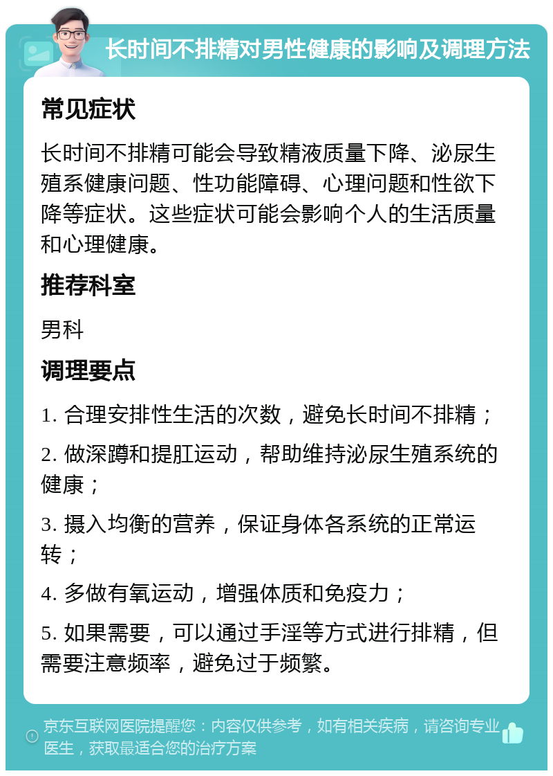 长时间不排精对男性健康的影响及调理方法 常见症状 长时间不排精可能会导致精液质量下降、泌尿生殖系健康问题、性功能障碍、心理问题和性欲下降等症状。这些症状可能会影响个人的生活质量和心理健康。 推荐科室 男科 调理要点 1. 合理安排性生活的次数，避免长时间不排精； 2. 做深蹲和提肛运动，帮助维持泌尿生殖系统的健康； 3. 摄入均衡的营养，保证身体各系统的正常运转； 4. 多做有氧运动，增强体质和免疫力； 5. 如果需要，可以通过手淫等方式进行排精，但需要注意频率，避免过于频繁。