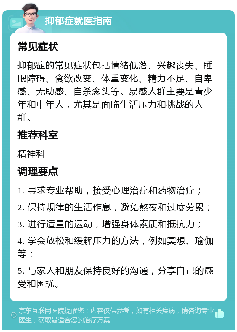 抑郁症就医指南 常见症状 抑郁症的常见症状包括情绪低落、兴趣丧失、睡眠障碍、食欲改变、体重变化、精力不足、自卑感、无助感、自杀念头等。易感人群主要是青少年和中年人，尤其是面临生活压力和挑战的人群。 推荐科室 精神科 调理要点 1. 寻求专业帮助，接受心理治疗和药物治疗； 2. 保持规律的生活作息，避免熬夜和过度劳累； 3. 进行适量的运动，增强身体素质和抵抗力； 4. 学会放松和缓解压力的方法，例如冥想、瑜伽等； 5. 与家人和朋友保持良好的沟通，分享自己的感受和困扰。