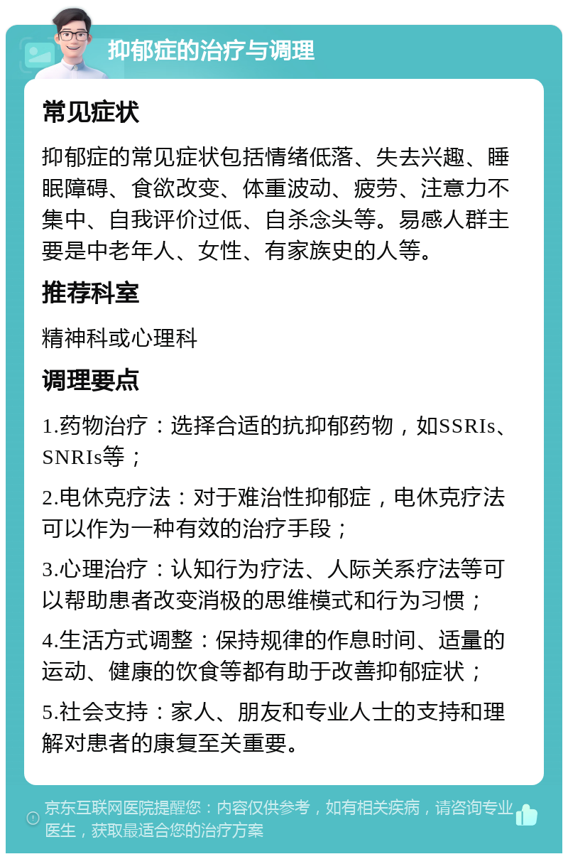 抑郁症的治疗与调理 常见症状 抑郁症的常见症状包括情绪低落、失去兴趣、睡眠障碍、食欲改变、体重波动、疲劳、注意力不集中、自我评价过低、自杀念头等。易感人群主要是中老年人、女性、有家族史的人等。 推荐科室 精神科或心理科 调理要点 1.药物治疗：选择合适的抗抑郁药物，如SSRIs、SNRIs等； 2.电休克疗法：对于难治性抑郁症，电休克疗法可以作为一种有效的治疗手段； 3.心理治疗：认知行为疗法、人际关系疗法等可以帮助患者改变消极的思维模式和行为习惯； 4.生活方式调整：保持规律的作息时间、适量的运动、健康的饮食等都有助于改善抑郁症状； 5.社会支持：家人、朋友和专业人士的支持和理解对患者的康复至关重要。