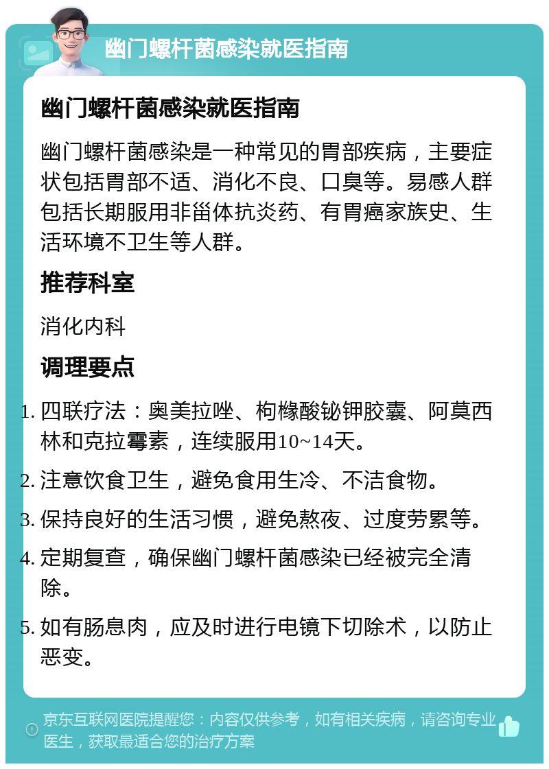 幽门螺杆菌感染就医指南 幽门螺杆菌感染就医指南 幽门螺杆菌感染是一种常见的胃部疾病，主要症状包括胃部不适、消化不良、口臭等。易感人群包括长期服用非甾体抗炎药、有胃癌家族史、生活环境不卫生等人群。 推荐科室 消化内科 调理要点 四联疗法：奥美拉唑、枸橼酸铋钾胶囊、阿莫西林和克拉霉素，连续服用10~14天。 注意饮食卫生，避免食用生冷、不洁食物。 保持良好的生活习惯，避免熬夜、过度劳累等。 定期复查，确保幽门螺杆菌感染已经被完全清除。 如有肠息肉，应及时进行电镜下切除术，以防止恶变。