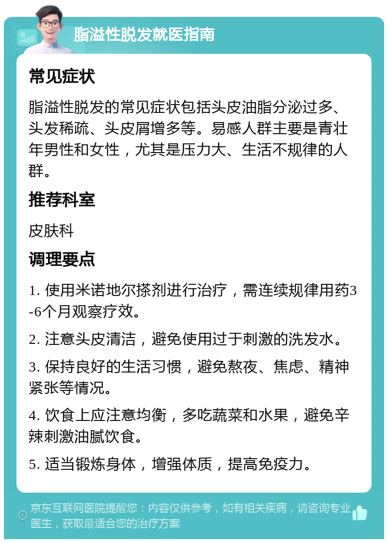 脂溢性脱发就医指南 常见症状 脂溢性脱发的常见症状包括头皮油脂分泌过多、头发稀疏、头皮屑增多等。易感人群主要是青壮年男性和女性，尤其是压力大、生活不规律的人群。 推荐科室 皮肤科 调理要点 1. 使用米诺地尔搽剂进行治疗，需连续规律用药3-6个月观察疗效。 2. 注意头皮清洁，避免使用过于刺激的洗发水。 3. 保持良好的生活习惯，避免熬夜、焦虑、精神紧张等情况。 4. 饮食上应注意均衡，多吃蔬菜和水果，避免辛辣刺激油腻饮食。 5. 适当锻炼身体，增强体质，提高免疫力。