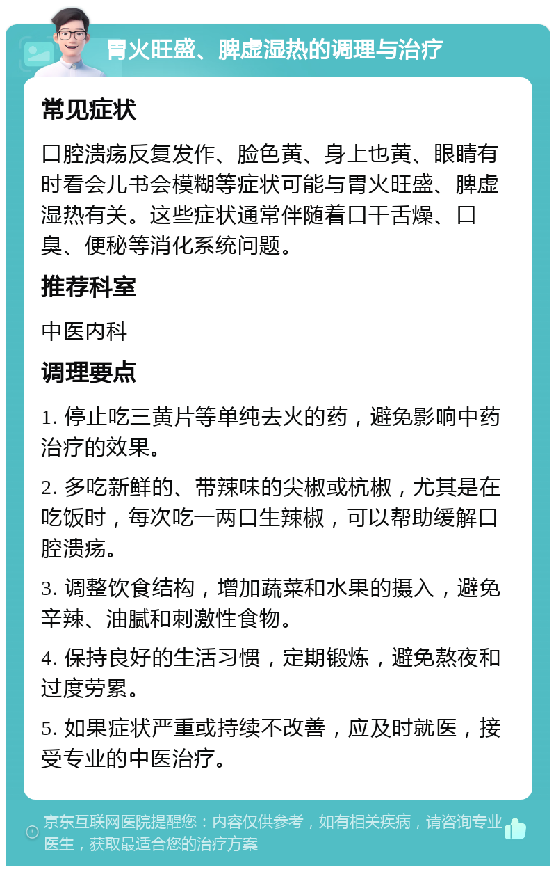 胃火旺盛、脾虚湿热的调理与治疗 常见症状 口腔溃疡反复发作、脸色黄、身上也黄、眼睛有时看会儿书会模糊等症状可能与胃火旺盛、脾虚湿热有关。这些症状通常伴随着口干舌燥、口臭、便秘等消化系统问题。 推荐科室 中医内科 调理要点 1. 停止吃三黄片等单纯去火的药，避免影响中药治疗的效果。 2. 多吃新鲜的、带辣味的尖椒或杭椒，尤其是在吃饭时，每次吃一两口生辣椒，可以帮助缓解口腔溃疡。 3. 调整饮食结构，增加蔬菜和水果的摄入，避免辛辣、油腻和刺激性食物。 4. 保持良好的生活习惯，定期锻炼，避免熬夜和过度劳累。 5. 如果症状严重或持续不改善，应及时就医，接受专业的中医治疗。