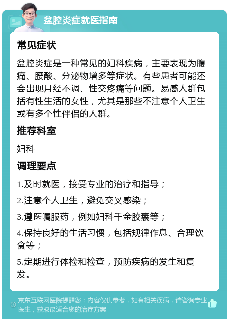 盆腔炎症就医指南 常见症状 盆腔炎症是一种常见的妇科疾病，主要表现为腹痛、腰酸、分泌物增多等症状。有些患者可能还会出现月经不调、性交疼痛等问题。易感人群包括有性生活的女性，尤其是那些不注意个人卫生或有多个性伴侣的人群。 推荐科室 妇科 调理要点 1.及时就医，接受专业的治疗和指导； 2.注意个人卫生，避免交叉感染； 3.遵医嘱服药，例如妇科千金胶囊等； 4.保持良好的生活习惯，包括规律作息、合理饮食等； 5.定期进行体检和检查，预防疾病的发生和复发。