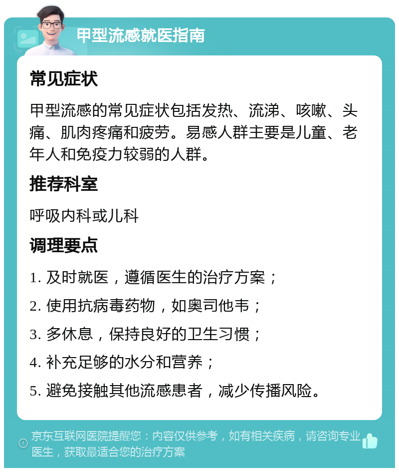 甲型流感就医指南 常见症状 甲型流感的常见症状包括发热、流涕、咳嗽、头痛、肌肉疼痛和疲劳。易感人群主要是儿童、老年人和免疫力较弱的人群。 推荐科室 呼吸内科或儿科 调理要点 1. 及时就医，遵循医生的治疗方案； 2. 使用抗病毒药物，如奥司他韦； 3. 多休息，保持良好的卫生习惯； 4. 补充足够的水分和营养； 5. 避免接触其他流感患者，减少传播风险。