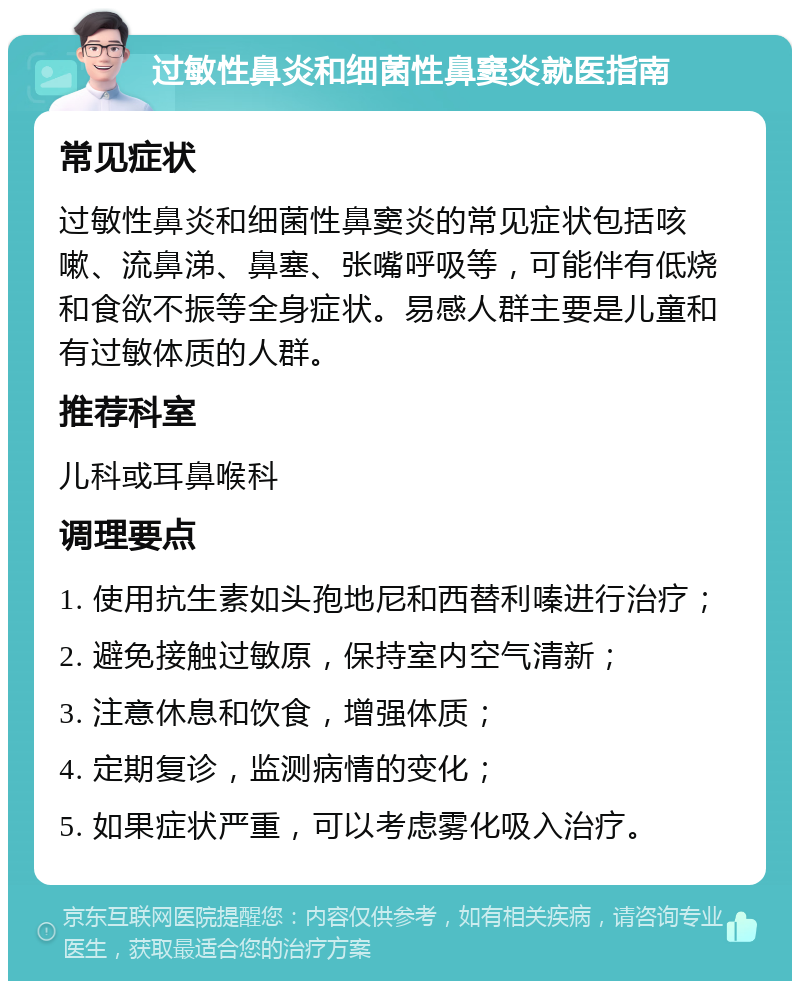 过敏性鼻炎和细菌性鼻窦炎就医指南 常见症状 过敏性鼻炎和细菌性鼻窦炎的常见症状包括咳嗽、流鼻涕、鼻塞、张嘴呼吸等，可能伴有低烧和食欲不振等全身症状。易感人群主要是儿童和有过敏体质的人群。 推荐科室 儿科或耳鼻喉科 调理要点 1. 使用抗生素如头孢地尼和西替利嗪进行治疗； 2. 避免接触过敏原，保持室内空气清新； 3. 注意休息和饮食，增强体质； 4. 定期复诊，监测病情的变化； 5. 如果症状严重，可以考虑雾化吸入治疗。