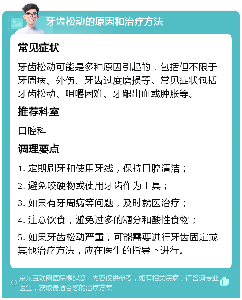 牙齿松动的原因和治疗方法 常见症状 牙齿松动可能是多种原因引起的，包括但不限于牙周病、外伤、牙齿过度磨损等。常见症状包括牙齿松动、咀嚼困难、牙龈出血或肿胀等。 推荐科室 口腔科 调理要点 1. 定期刷牙和使用牙线，保持口腔清洁； 2. 避免咬硬物或使用牙齿作为工具； 3. 如果有牙周病等问题，及时就医治疗； 4. 注意饮食，避免过多的糖分和酸性食物； 5. 如果牙齿松动严重，可能需要进行牙齿固定或其他治疗方法，应在医生的指导下进行。