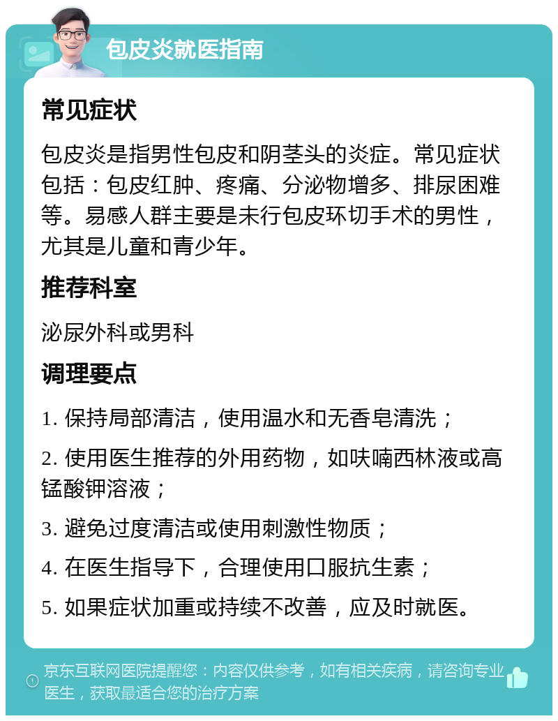 包皮炎就医指南 常见症状 包皮炎是指男性包皮和阴茎头的炎症。常见症状包括：包皮红肿、疼痛、分泌物增多、排尿困难等。易感人群主要是未行包皮环切手术的男性，尤其是儿童和青少年。 推荐科室 泌尿外科或男科 调理要点 1. 保持局部清洁，使用温水和无香皂清洗； 2. 使用医生推荐的外用药物，如呋喃西林液或高锰酸钾溶液； 3. 避免过度清洁或使用刺激性物质； 4. 在医生指导下，合理使用口服抗生素； 5. 如果症状加重或持续不改善，应及时就医。