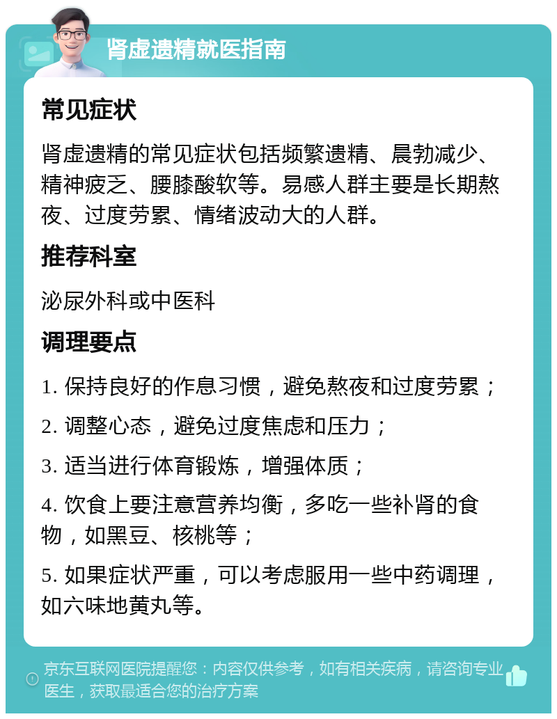 肾虚遗精就医指南 常见症状 肾虚遗精的常见症状包括频繁遗精、晨勃减少、精神疲乏、腰膝酸软等。易感人群主要是长期熬夜、过度劳累、情绪波动大的人群。 推荐科室 泌尿外科或中医科 调理要点 1. 保持良好的作息习惯，避免熬夜和过度劳累； 2. 调整心态，避免过度焦虑和压力； 3. 适当进行体育锻炼，增强体质； 4. 饮食上要注意营养均衡，多吃一些补肾的食物，如黑豆、核桃等； 5. 如果症状严重，可以考虑服用一些中药调理，如六味地黄丸等。