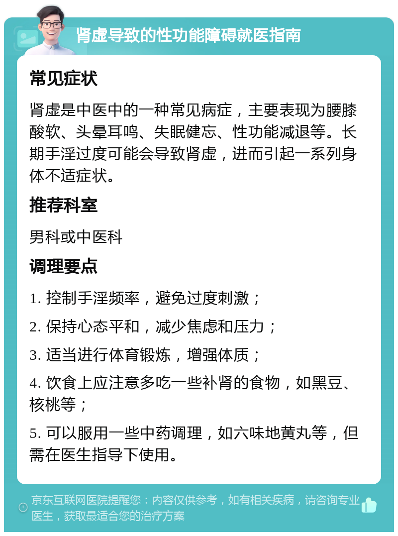 肾虚导致的性功能障碍就医指南 常见症状 肾虚是中医中的一种常见病症，主要表现为腰膝酸软、头晕耳鸣、失眠健忘、性功能减退等。长期手淫过度可能会导致肾虚，进而引起一系列身体不适症状。 推荐科室 男科或中医科 调理要点 1. 控制手淫频率，避免过度刺激； 2. 保持心态平和，减少焦虑和压力； 3. 适当进行体育锻炼，增强体质； 4. 饮食上应注意多吃一些补肾的食物，如黑豆、核桃等； 5. 可以服用一些中药调理，如六味地黄丸等，但需在医生指导下使用。