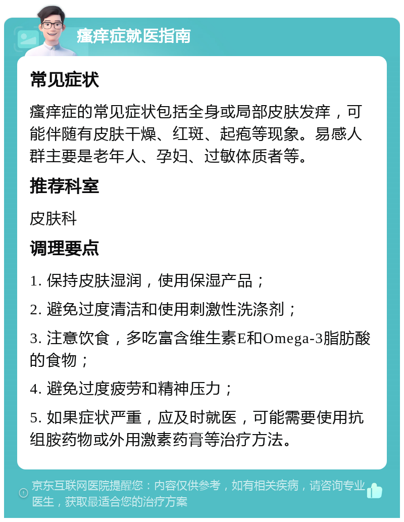 瘙痒症就医指南 常见症状 瘙痒症的常见症状包括全身或局部皮肤发痒，可能伴随有皮肤干燥、红斑、起疱等现象。易感人群主要是老年人、孕妇、过敏体质者等。 推荐科室 皮肤科 调理要点 1. 保持皮肤湿润，使用保湿产品； 2. 避免过度清洁和使用刺激性洗涤剂； 3. 注意饮食，多吃富含维生素E和Omega-3脂肪酸的食物； 4. 避免过度疲劳和精神压力； 5. 如果症状严重，应及时就医，可能需要使用抗组胺药物或外用激素药膏等治疗方法。