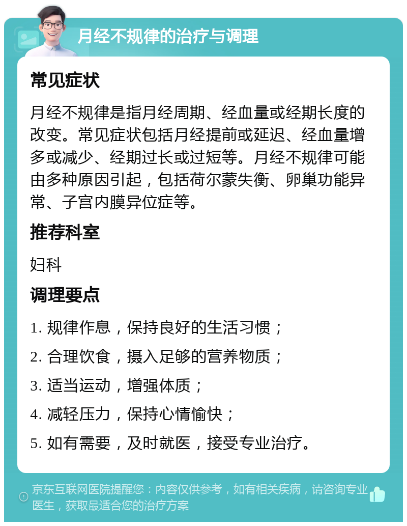 月经不规律的治疗与调理 常见症状 月经不规律是指月经周期、经血量或经期长度的改变。常见症状包括月经提前或延迟、经血量增多或减少、经期过长或过短等。月经不规律可能由多种原因引起，包括荷尔蒙失衡、卵巢功能异常、子宫内膜异位症等。 推荐科室 妇科 调理要点 1. 规律作息，保持良好的生活习惯； 2. 合理饮食，摄入足够的营养物质； 3. 适当运动，增强体质； 4. 减轻压力，保持心情愉快； 5. 如有需要，及时就医，接受专业治疗。