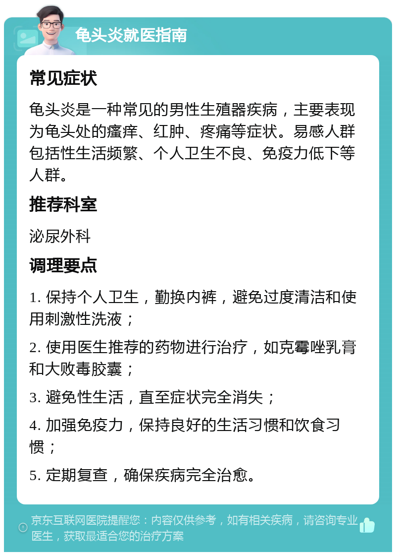 龟头炎就医指南 常见症状 龟头炎是一种常见的男性生殖器疾病，主要表现为龟头处的瘙痒、红肿、疼痛等症状。易感人群包括性生活频繁、个人卫生不良、免疫力低下等人群。 推荐科室 泌尿外科 调理要点 1. 保持个人卫生，勤换内裤，避免过度清洁和使用刺激性洗液； 2. 使用医生推荐的药物进行治疗，如克霉唑乳膏和大败毒胶囊； 3. 避免性生活，直至症状完全消失； 4. 加强免疫力，保持良好的生活习惯和饮食习惯； 5. 定期复查，确保疾病完全治愈。