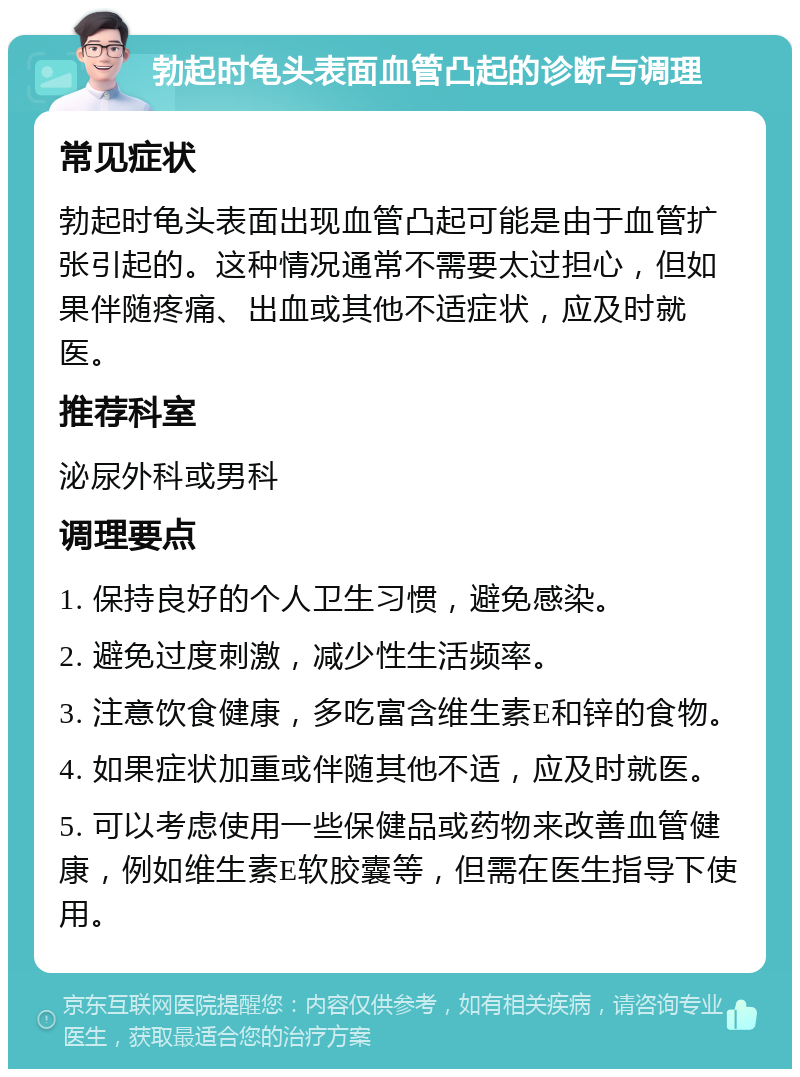 勃起时龟头表面血管凸起的诊断与调理 常见症状 勃起时龟头表面出现血管凸起可能是由于血管扩张引起的。这种情况通常不需要太过担心，但如果伴随疼痛、出血或其他不适症状，应及时就医。 推荐科室 泌尿外科或男科 调理要点 1. 保持良好的个人卫生习惯，避免感染。 2. 避免过度刺激，减少性生活频率。 3. 注意饮食健康，多吃富含维生素E和锌的食物。 4. 如果症状加重或伴随其他不适，应及时就医。 5. 可以考虑使用一些保健品或药物来改善血管健康，例如维生素E软胶囊等，但需在医生指导下使用。