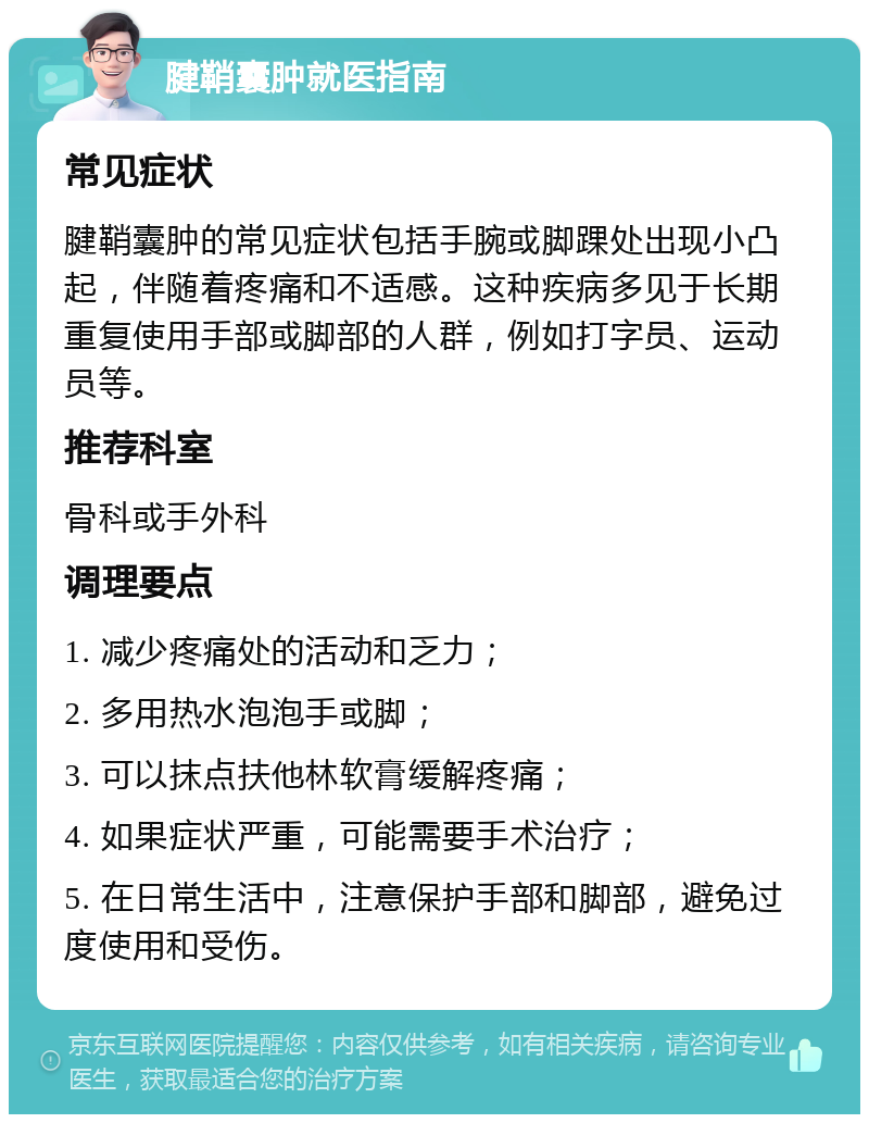 腱鞘囊肿就医指南 常见症状 腱鞘囊肿的常见症状包括手腕或脚踝处出现小凸起，伴随着疼痛和不适感。这种疾病多见于长期重复使用手部或脚部的人群，例如打字员、运动员等。 推荐科室 骨科或手外科 调理要点 1. 减少疼痛处的活动和乏力； 2. 多用热水泡泡手或脚； 3. 可以抹点扶他林软膏缓解疼痛； 4. 如果症状严重，可能需要手术治疗； 5. 在日常生活中，注意保护手部和脚部，避免过度使用和受伤。