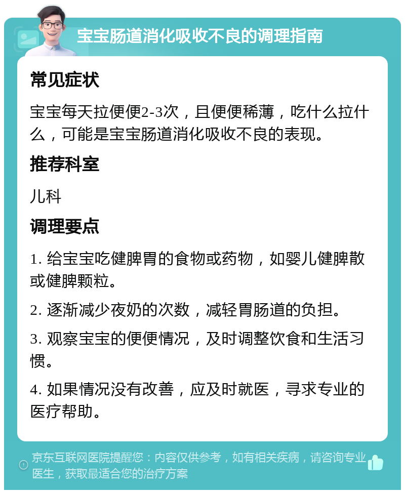 宝宝肠道消化吸收不良的调理指南 常见症状 宝宝每天拉便便2-3次，且便便稀薄，吃什么拉什么，可能是宝宝肠道消化吸收不良的表现。 推荐科室 儿科 调理要点 1. 给宝宝吃健脾胃的食物或药物，如婴儿健脾散或健脾颗粒。 2. 逐渐减少夜奶的次数，减轻胃肠道的负担。 3. 观察宝宝的便便情况，及时调整饮食和生活习惯。 4. 如果情况没有改善，应及时就医，寻求专业的医疗帮助。