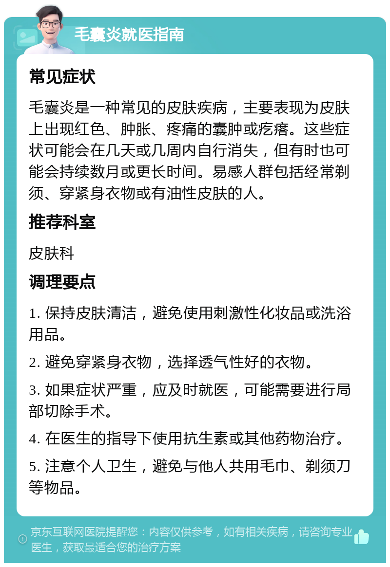 毛囊炎就医指南 常见症状 毛囊炎是一种常见的皮肤疾病，主要表现为皮肤上出现红色、肿胀、疼痛的囊肿或疙瘩。这些症状可能会在几天或几周内自行消失，但有时也可能会持续数月或更长时间。易感人群包括经常剃须、穿紧身衣物或有油性皮肤的人。 推荐科室 皮肤科 调理要点 1. 保持皮肤清洁，避免使用刺激性化妆品或洗浴用品。 2. 避免穿紧身衣物，选择透气性好的衣物。 3. 如果症状严重，应及时就医，可能需要进行局部切除手术。 4. 在医生的指导下使用抗生素或其他药物治疗。 5. 注意个人卫生，避免与他人共用毛巾、剃须刀等物品。