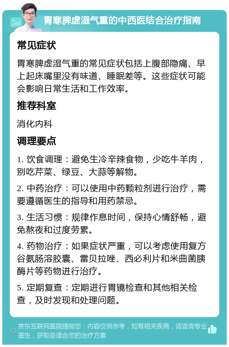 胃寒脾虚湿气重的中西医结合治疗指南 常见症状 胃寒脾虚湿气重的常见症状包括上腹部隐痛、早上起床嘴里没有味道、睡眠差等。这些症状可能会影响日常生活和工作效率。 推荐科室 消化内科 调理要点 1. 饮食调理：避免生冷辛辣食物，少吃牛羊肉，别吃芹菜、绿豆、大蒜等解物。 2. 中药治疗：可以使用中药颗粒剂进行治疗，需要遵循医生的指导和用药禁忌。 3. 生活习惯：规律作息时间，保持心情舒畅，避免熬夜和过度劳累。 4. 药物治疗：如果症状严重，可以考虑使用复方谷氨肠溶胶囊、雷贝拉唑、西必利片和米曲菌胰酶片等药物进行治疗。 5. 定期复查：定期进行胃镜检查和其他相关检查，及时发现和处理问题。