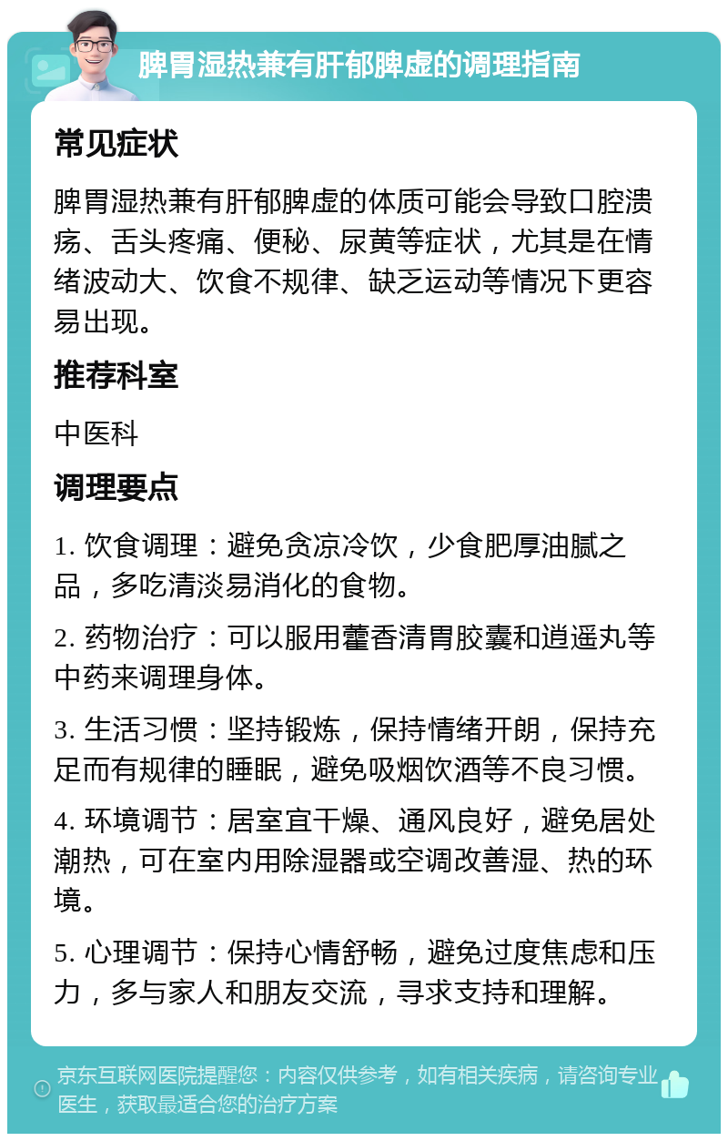 脾胃湿热兼有肝郁脾虚的调理指南 常见症状 脾胃湿热兼有肝郁脾虚的体质可能会导致口腔溃疡、舌头疼痛、便秘、尿黄等症状，尤其是在情绪波动大、饮食不规律、缺乏运动等情况下更容易出现。 推荐科室 中医科 调理要点 1. 饮食调理：避免贪凉冷饮，少食肥厚油腻之品，多吃清淡易消化的食物。 2. 药物治疗：可以服用藿香清胃胶囊和逍遥丸等中药来调理身体。 3. 生活习惯：坚持锻炼，保持情绪开朗，保持充足而有规律的睡眠，避免吸烟饮酒等不良习惯。 4. 环境调节：居室宜干燥、通风良好，避免居处潮热，可在室内用除湿器或空调改善湿、热的环境。 5. 心理调节：保持心情舒畅，避免过度焦虑和压力，多与家人和朋友交流，寻求支持和理解。