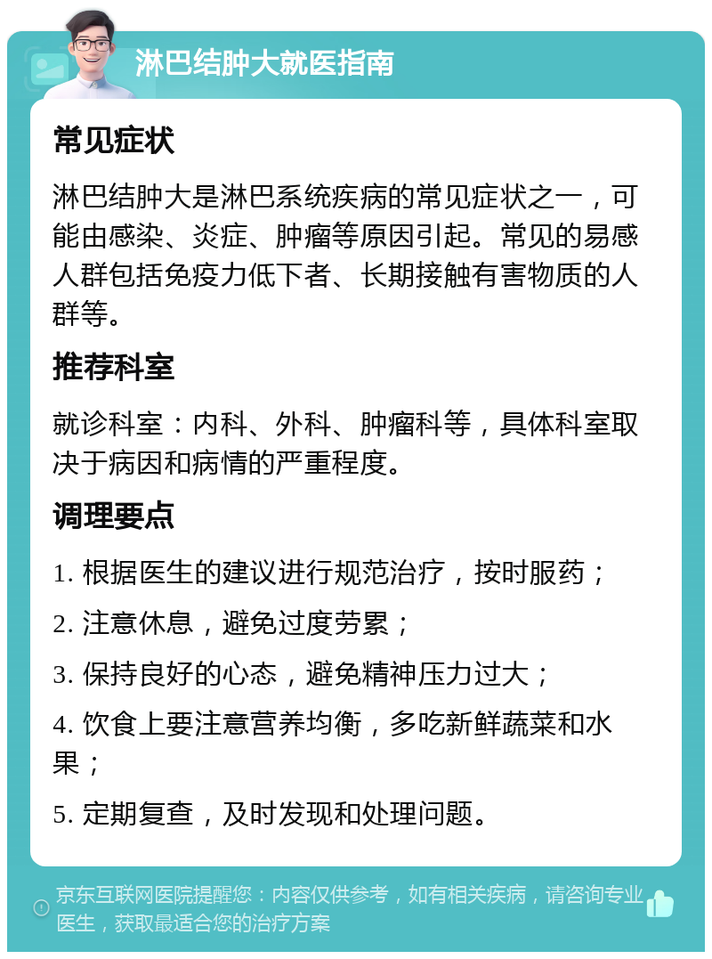 淋巴结肿大就医指南 常见症状 淋巴结肿大是淋巴系统疾病的常见症状之一，可能由感染、炎症、肿瘤等原因引起。常见的易感人群包括免疫力低下者、长期接触有害物质的人群等。 推荐科室 就诊科室：内科、外科、肿瘤科等，具体科室取决于病因和病情的严重程度。 调理要点 1. 根据医生的建议进行规范治疗，按时服药； 2. 注意休息，避免过度劳累； 3. 保持良好的心态，避免精神压力过大； 4. 饮食上要注意营养均衡，多吃新鲜蔬菜和水果； 5. 定期复查，及时发现和处理问题。