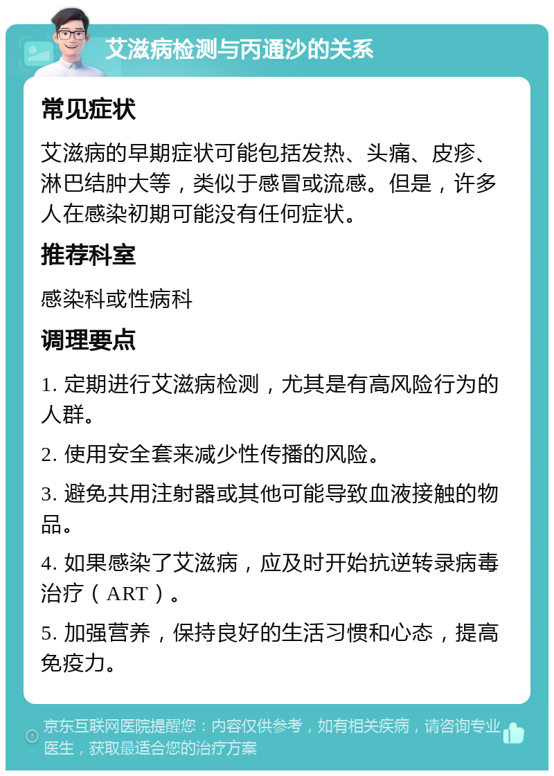 艾滋病检测与丙通沙的关系 常见症状 艾滋病的早期症状可能包括发热、头痛、皮疹、淋巴结肿大等，类似于感冒或流感。但是，许多人在感染初期可能没有任何症状。 推荐科室 感染科或性病科 调理要点 1. 定期进行艾滋病检测，尤其是有高风险行为的人群。 2. 使用安全套来减少性传播的风险。 3. 避免共用注射器或其他可能导致血液接触的物品。 4. 如果感染了艾滋病，应及时开始抗逆转录病毒治疗（ART）。 5. 加强营养，保持良好的生活习惯和心态，提高免疫力。