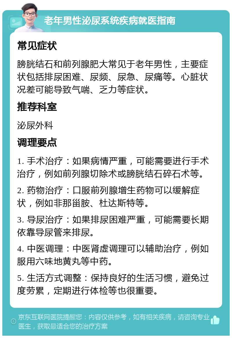 老年男性泌尿系统疾病就医指南 常见症状 膀胱结石和前列腺肥大常见于老年男性，主要症状包括排尿困难、尿频、尿急、尿痛等。心脏状况差可能导致气喘、乏力等症状。 推荐科室 泌尿外科 调理要点 1. 手术治疗：如果病情严重，可能需要进行手术治疗，例如前列腺切除术或膀胱结石碎石术等。 2. 药物治疗：口服前列腺增生药物可以缓解症状，例如非那甾胺、杜达斯特等。 3. 导尿治疗：如果排尿困难严重，可能需要长期依靠导尿管来排尿。 4. 中医调理：中医肾虚调理可以辅助治疗，例如服用六味地黄丸等中药。 5. 生活方式调整：保持良好的生活习惯，避免过度劳累，定期进行体检等也很重要。