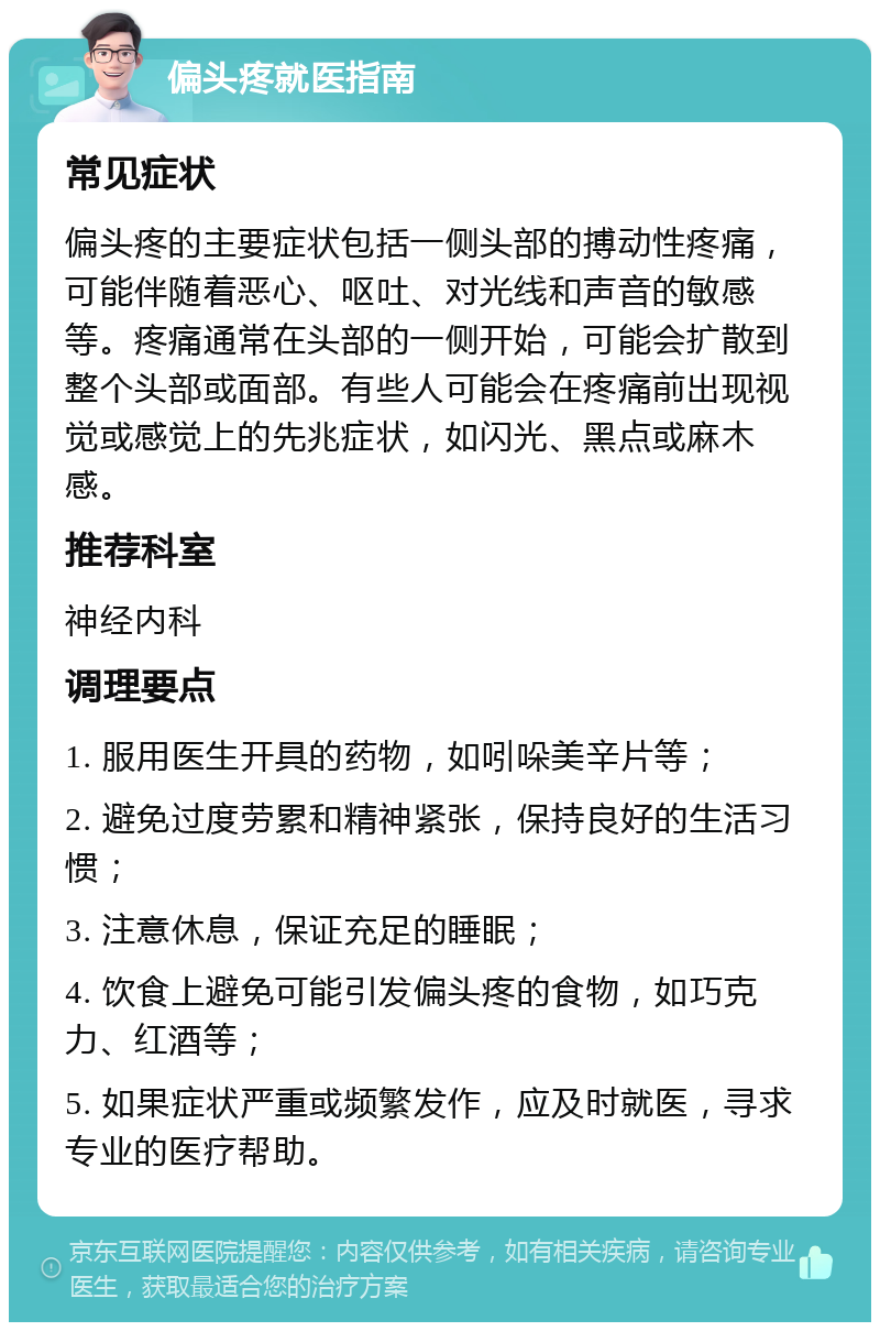 偏头疼就医指南 常见症状 偏头疼的主要症状包括一侧头部的搏动性疼痛，可能伴随着恶心、呕吐、对光线和声音的敏感等。疼痛通常在头部的一侧开始，可能会扩散到整个头部或面部。有些人可能会在疼痛前出现视觉或感觉上的先兆症状，如闪光、黑点或麻木感。 推荐科室 神经内科 调理要点 1. 服用医生开具的药物，如吲哚美辛片等； 2. 避免过度劳累和精神紧张，保持良好的生活习惯； 3. 注意休息，保证充足的睡眠； 4. 饮食上避免可能引发偏头疼的食物，如巧克力、红酒等； 5. 如果症状严重或频繁发作，应及时就医，寻求专业的医疗帮助。