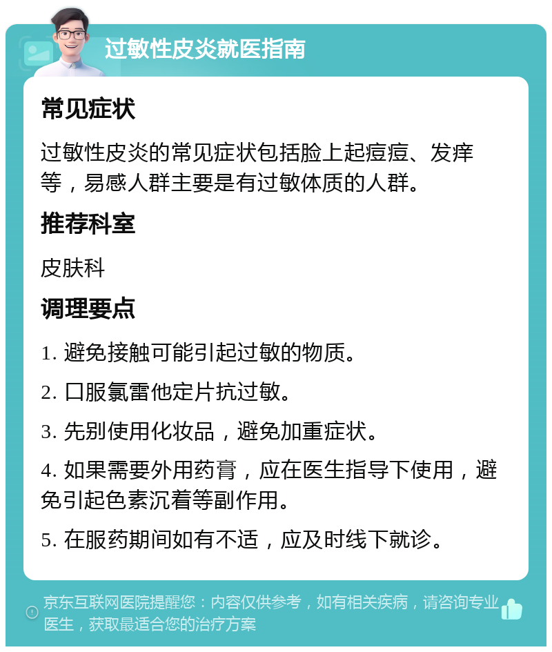 过敏性皮炎就医指南 常见症状 过敏性皮炎的常见症状包括脸上起痘痘、发痒等，易感人群主要是有过敏体质的人群。 推荐科室 皮肤科 调理要点 1. 避免接触可能引起过敏的物质。 2. 口服氯雷他定片抗过敏。 3. 先别使用化妆品，避免加重症状。 4. 如果需要外用药膏，应在医生指导下使用，避免引起色素沉着等副作用。 5. 在服药期间如有不适，应及时线下就诊。