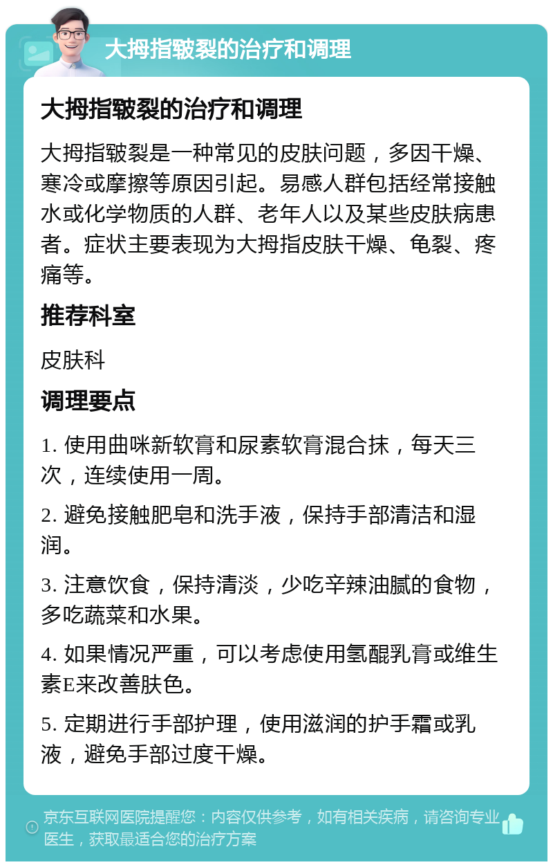 大拇指皲裂的治疗和调理 大拇指皲裂的治疗和调理 大拇指皲裂是一种常见的皮肤问题，多因干燥、寒冷或摩擦等原因引起。易感人群包括经常接触水或化学物质的人群、老年人以及某些皮肤病患者。症状主要表现为大拇指皮肤干燥、龟裂、疼痛等。 推荐科室 皮肤科 调理要点 1. 使用曲咪新软膏和尿素软膏混合抹，每天三次，连续使用一周。 2. 避免接触肥皂和洗手液，保持手部清洁和湿润。 3. 注意饮食，保持清淡，少吃辛辣油腻的食物，多吃蔬菜和水果。 4. 如果情况严重，可以考虑使用氢醌乳膏或维生素E来改善肤色。 5. 定期进行手部护理，使用滋润的护手霜或乳液，避免手部过度干燥。