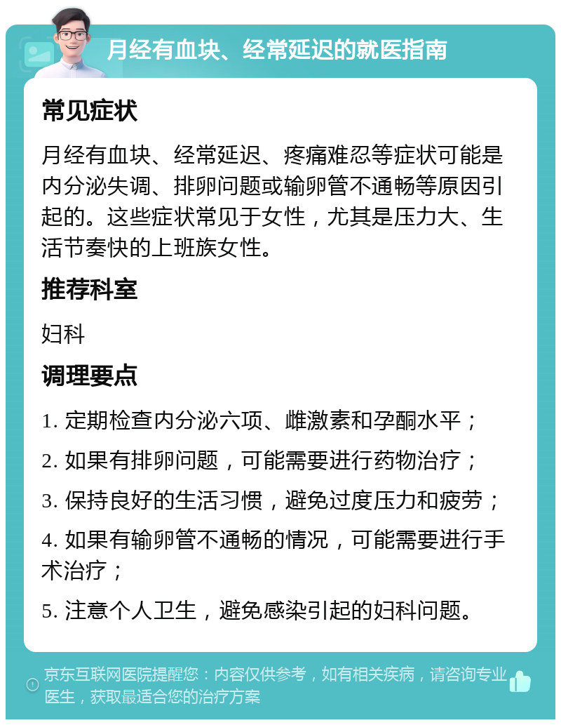 月经有血块、经常延迟的就医指南 常见症状 月经有血块、经常延迟、疼痛难忍等症状可能是内分泌失调、排卵问题或输卵管不通畅等原因引起的。这些症状常见于女性，尤其是压力大、生活节奏快的上班族女性。 推荐科室 妇科 调理要点 1. 定期检查内分泌六项、雌激素和孕酮水平； 2. 如果有排卵问题，可能需要进行药物治疗； 3. 保持良好的生活习惯，避免过度压力和疲劳； 4. 如果有输卵管不通畅的情况，可能需要进行手术治疗； 5. 注意个人卫生，避免感染引起的妇科问题。