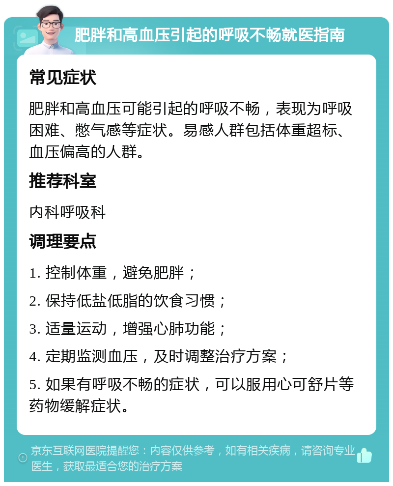 肥胖和高血压引起的呼吸不畅就医指南 常见症状 肥胖和高血压可能引起的呼吸不畅，表现为呼吸困难、憋气感等症状。易感人群包括体重超标、血压偏高的人群。 推荐科室 内科呼吸科 调理要点 1. 控制体重，避免肥胖； 2. 保持低盐低脂的饮食习惯； 3. 适量运动，增强心肺功能； 4. 定期监测血压，及时调整治疗方案； 5. 如果有呼吸不畅的症状，可以服用心可舒片等药物缓解症状。