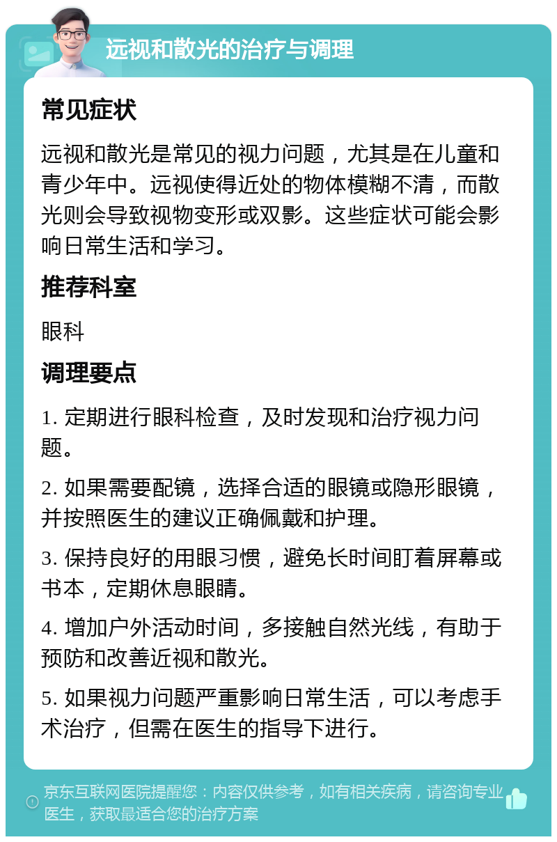 远视和散光的治疗与调理 常见症状 远视和散光是常见的视力问题，尤其是在儿童和青少年中。远视使得近处的物体模糊不清，而散光则会导致视物变形或双影。这些症状可能会影响日常生活和学习。 推荐科室 眼科 调理要点 1. 定期进行眼科检查，及时发现和治疗视力问题。 2. 如果需要配镜，选择合适的眼镜或隐形眼镜，并按照医生的建议正确佩戴和护理。 3. 保持良好的用眼习惯，避免长时间盯着屏幕或书本，定期休息眼睛。 4. 增加户外活动时间，多接触自然光线，有助于预防和改善近视和散光。 5. 如果视力问题严重影响日常生活，可以考虑手术治疗，但需在医生的指导下进行。