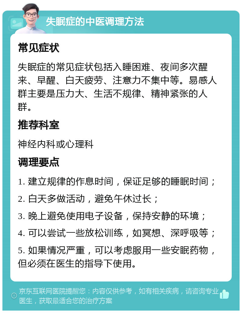 失眠症的中医调理方法 常见症状 失眠症的常见症状包括入睡困难、夜间多次醒来、早醒、白天疲劳、注意力不集中等。易感人群主要是压力大、生活不规律、精神紧张的人群。 推荐科室 神经内科或心理科 调理要点 1. 建立规律的作息时间，保证足够的睡眠时间； 2. 白天多做活动，避免午休过长； 3. 晚上避免使用电子设备，保持安静的环境； 4. 可以尝试一些放松训练，如冥想、深呼吸等； 5. 如果情况严重，可以考虑服用一些安眠药物，但必须在医生的指导下使用。