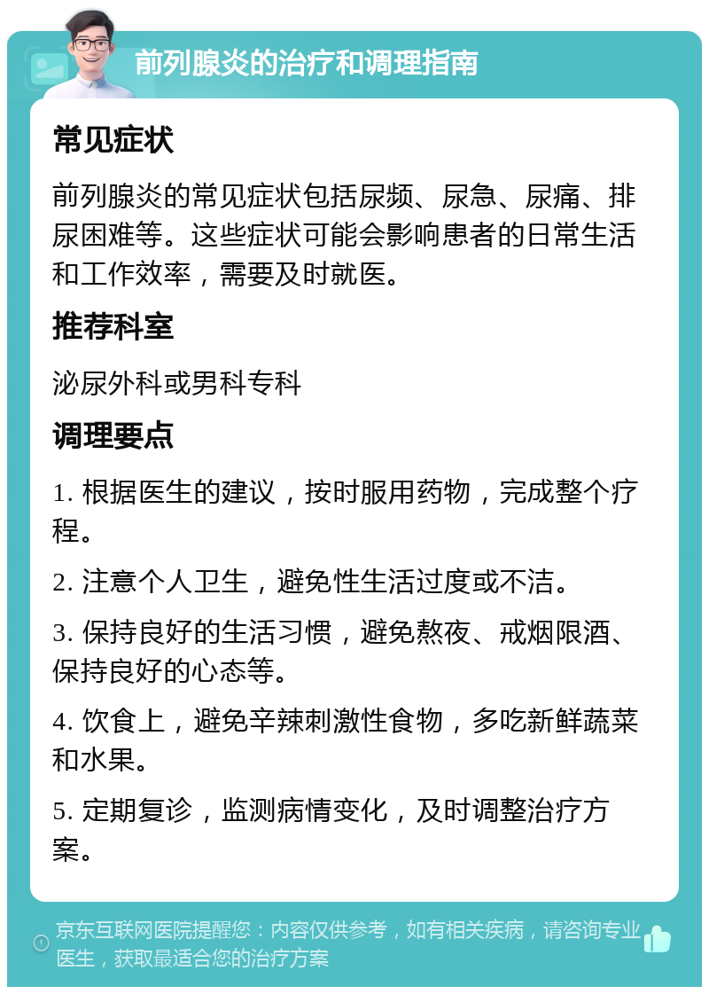 前列腺炎的治疗和调理指南 常见症状 前列腺炎的常见症状包括尿频、尿急、尿痛、排尿困难等。这些症状可能会影响患者的日常生活和工作效率，需要及时就医。 推荐科室 泌尿外科或男科专科 调理要点 1. 根据医生的建议，按时服用药物，完成整个疗程。 2. 注意个人卫生，避免性生活过度或不洁。 3. 保持良好的生活习惯，避免熬夜、戒烟限酒、保持良好的心态等。 4. 饮食上，避免辛辣刺激性食物，多吃新鲜蔬菜和水果。 5. 定期复诊，监测病情变化，及时调整治疗方案。